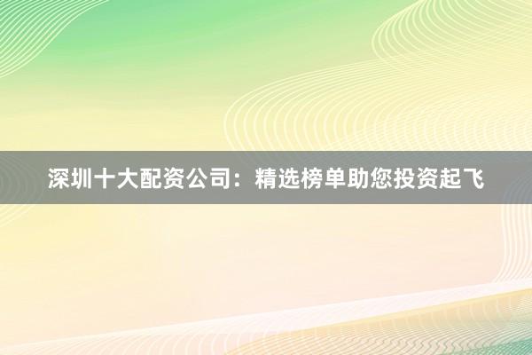 深圳十大配资公司：精选榜单助您投资起飞