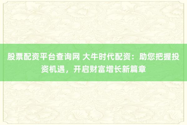 股票配资平台查询网 大牛时代配资：助您把握投资机遇，开启财富增长新篇章