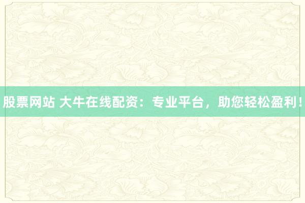 股票网站 大牛在线配资：专业平台，助您轻松盈利！