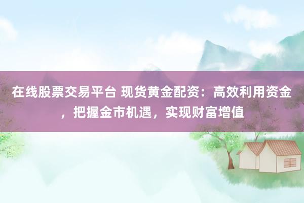 在线股票交易平台 现货黄金配资：高效利用资金，把握金市机遇，实现财富增值