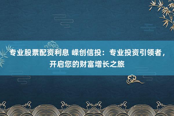 专业股票配资利息 嵘创信投：专业投资引领者，开启您的财富增长之旅