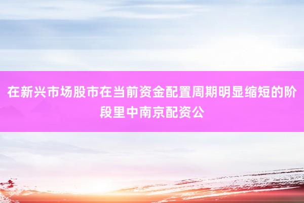 在新兴市场股市在当前资金配置周期明显缩短的阶段里中南京配资公