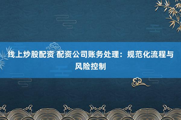 线上炒股配资 配资公司账务处理：规范化流程与风险控制