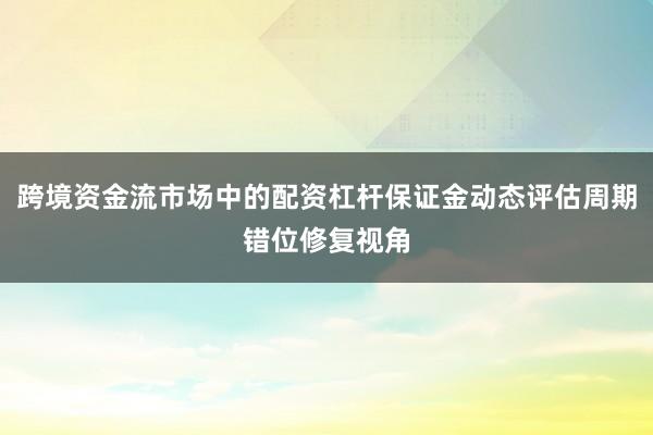 跨境资金流市场中的配资杠杆保证金动态评估周期错位修复视角
