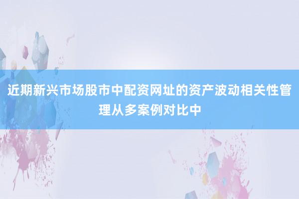 近期新兴市场股市中配资网址的资产波动相关性管理从多案例对比中