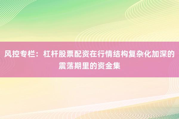风控专栏:杠杆股票配资在行情结构复杂化加深的震荡期里的资金集