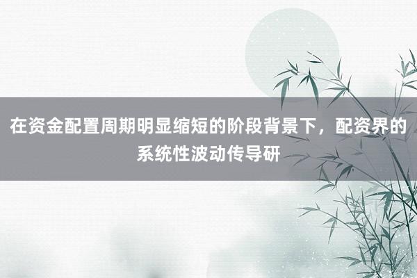 在资金配置周期明显缩短的阶段背景下，配资界的系统性波动传导研