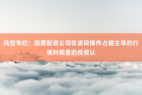 风控专栏:股票配资公司在波段操作占据主导的行情时期里的投资认