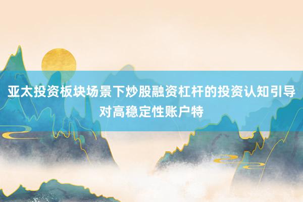 亚太投资板块场景下炒股融资杠杆的投资认知引导对高稳定性账户特