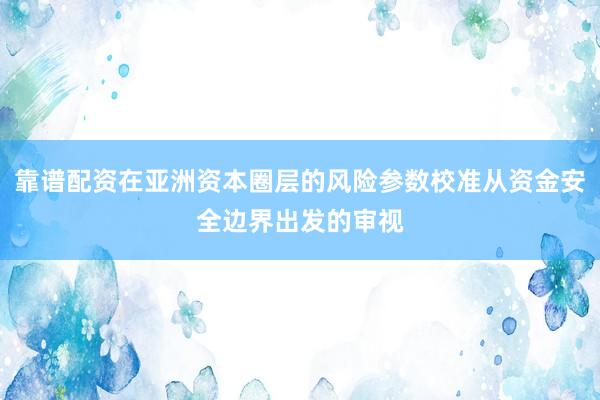 靠谱配资在亚洲资本圈层的风险参数校准从资金安全边界出发的审视