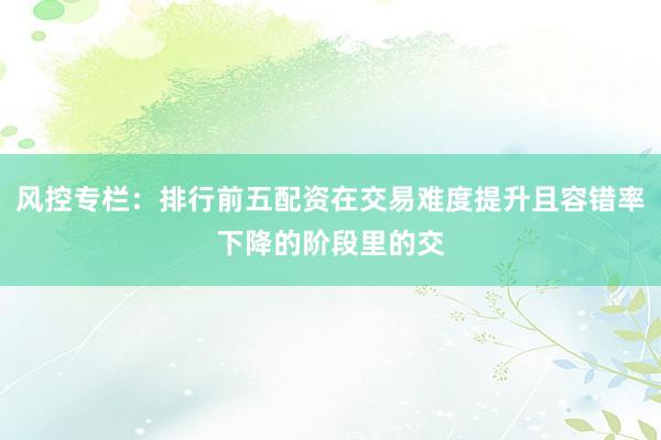风控专栏：排行前五配资在交易难度提升且容错率下降的阶段里的交