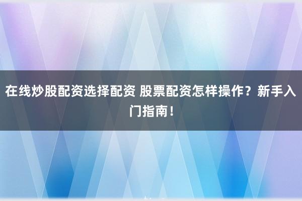 在线炒股配资选择配资 股票配资怎样操作？新手入门指南！