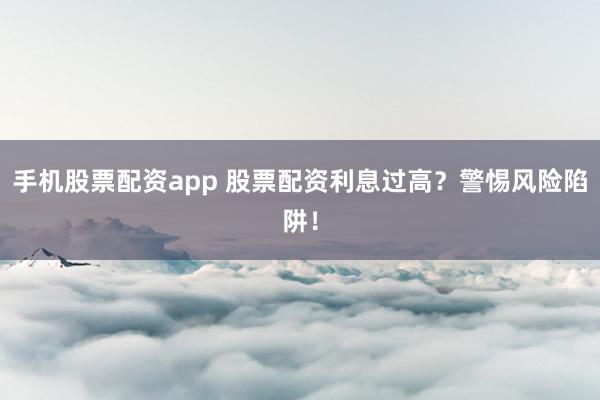 手机股票配资app 股票配资利息过高？警惕风险陷阱！