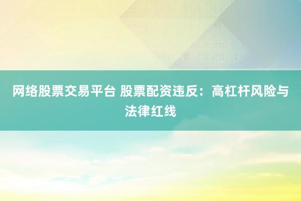 网络股票交易平台 股票配资违反：高杠杆风险与法律红线