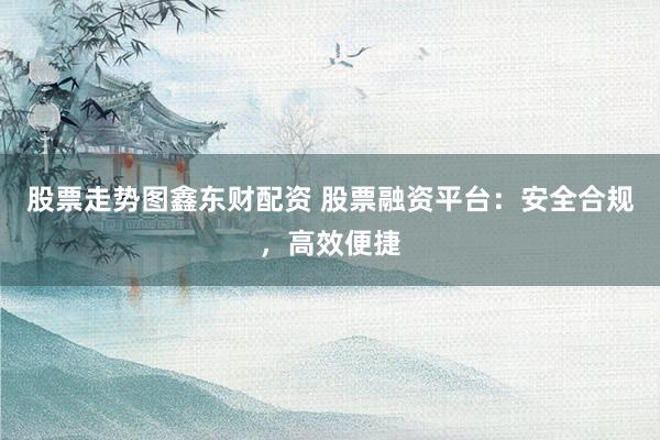 股票走势图鑫东财配资 股票融资平台：安全合规，高效便捷