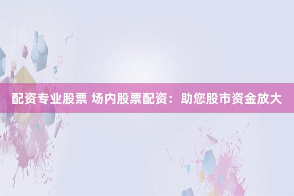 配资专业股票 场内股票配资：助您股市资金放大
