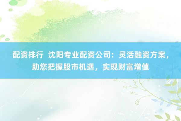 配资排行  沈阳专业配资公司：灵活融资方案，助您把握股市机遇，实现财富增值