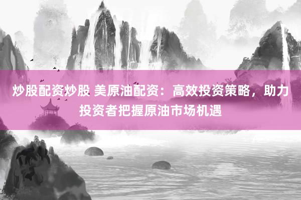 炒股配资炒股 美原油配资：高效投资策略，助力投资者把握原油市场机遇