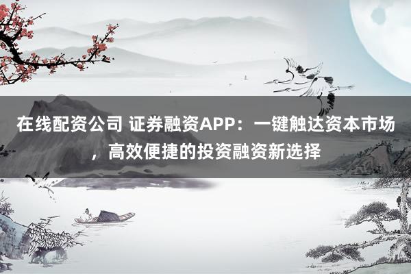 在线配资公司 证券融资APP：一键触达资本市场，高效便捷的投资融资新选择