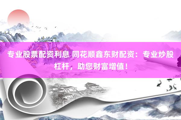 专业股票配资利息 同花顺鑫东财配资：专业炒股杠杆，助您财富增值！