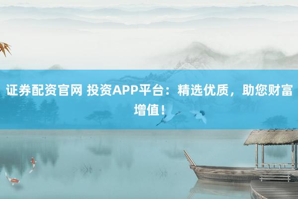 证券配资官网 投资APP平台：精选优质，助您财富增值！
