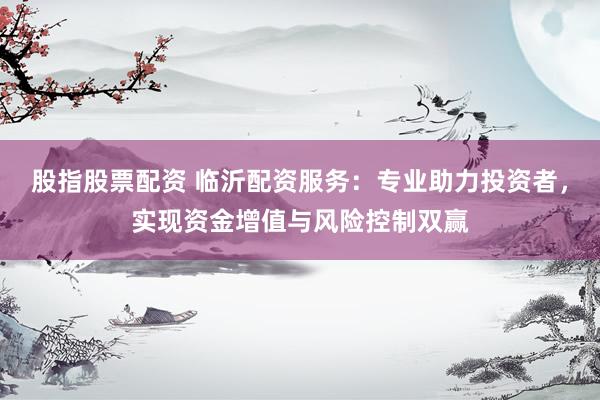股指股票配资 临沂配资服务：专业助力投资者，实现资金增值与风险控制双赢