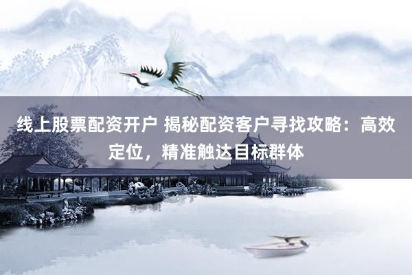 线上股票配资开户 揭秘配资客户寻找攻略：高效定位，精准触达目标群体