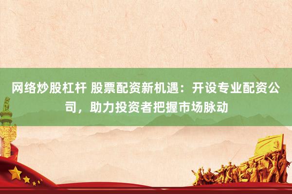网络炒股杠杆 股票配资新机遇：开设专业配资公司，助力投资者把握市场脉动