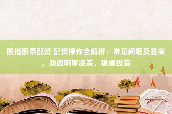 股指股票配资 配资操作全解析：常见问题及答案，助您明智决策，稳健投资
