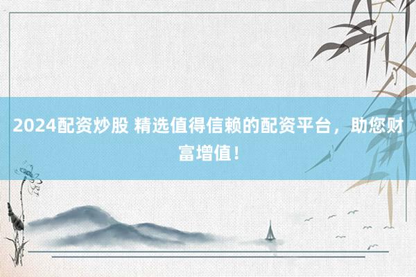 2024配资炒股 精选值得信赖的配资平台，助您财富增值！