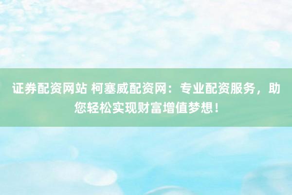 证券配资网站 柯塞威配资网：专业配资服务，助您轻松实现财富增值梦想！