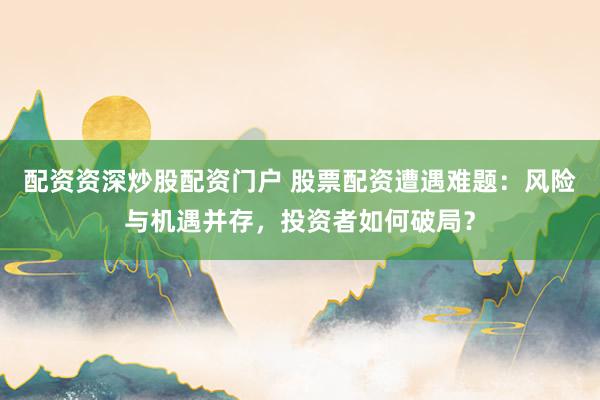 配资资深炒股配资门户 股票配资遭遇难题：风险与机遇并存，投资者如何破局？