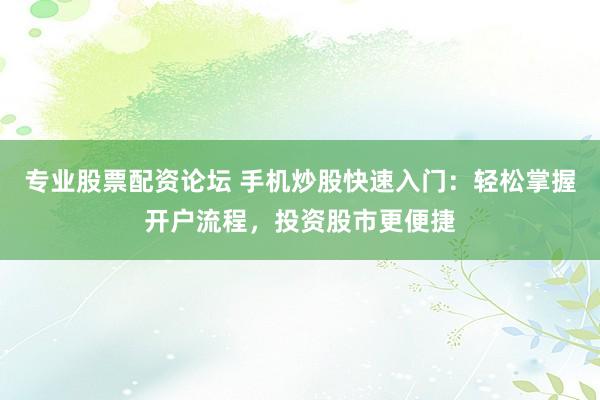 专业股票配资论坛 手机炒股快速入门：轻松掌握开户流程，投资股市更便捷