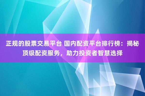 正规的股票交易平台 国内配资平台排行榜：揭秘顶级配资服务，助力投资者智慧选择