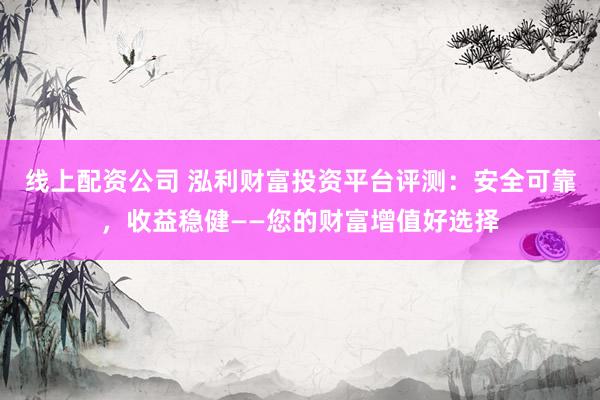 线上配资公司 泓利财富投资平台评测：安全可靠，收益稳健——您的财富增值好选择
