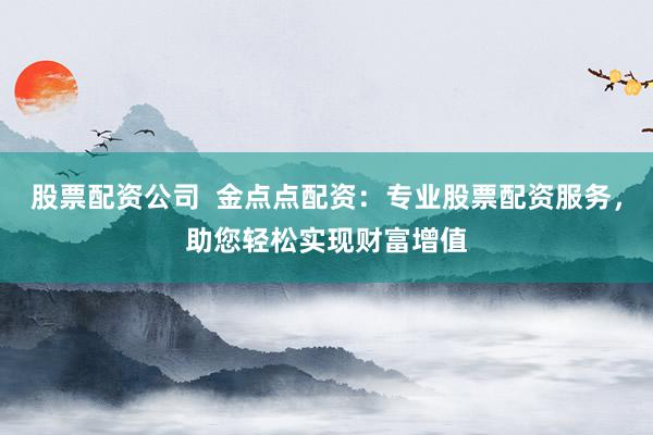 股票配资公司 金点点配资:专业股票配资服务,助您轻松实现财富增值