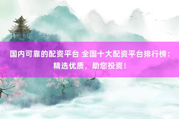 国内可靠的配资平台 全国十大配资平台排行榜：精选优质，助您投资！