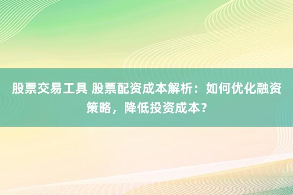 股票交易工具 股票配资成本解析：如何优化融资策略，降低投资成本？