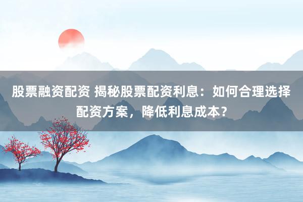 股票融资配资 揭秘股票配资利息:如何合理选择配资方案,降低利息成本?