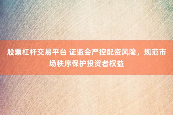 股票杠杆交易平台 证监会严控配资风险,规范市场秩序保护投资者权益