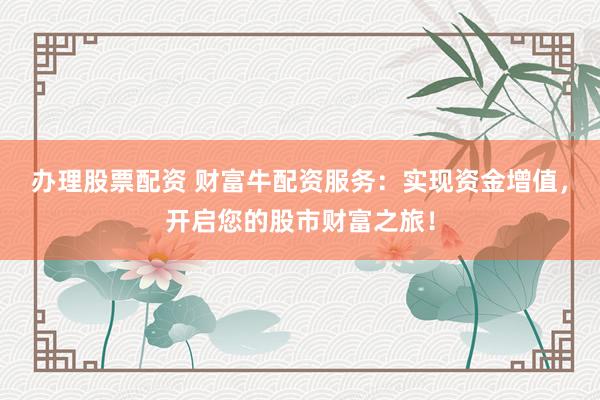 办理股票配资 财富牛配资服务:实现资金增值,开启您的股市财富之旅!