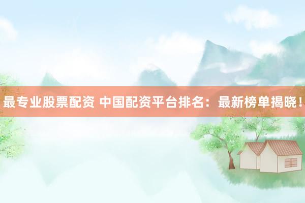 最专业股票配资 中国配资平台排名：最新榜单揭晓！