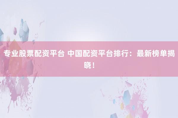 专业股票配资平台 中国配资平台排行：最新榜单揭晓！