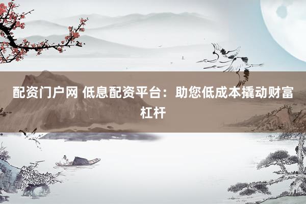 配资门户网 低息配资平台：助您低成本撬动财富杠杆