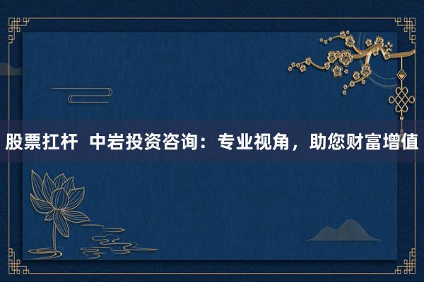 股票扛杆 中岩投资咨询:专业视角,助您财富增值