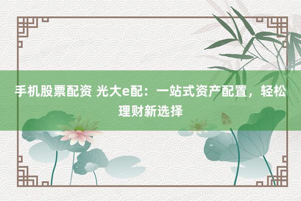 手机股票配资 光大e配：一站式资产配置，轻松理财新选择