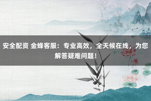 安全配资 金蜂客服：专业高效，全天候在线，为您解答疑难问题！