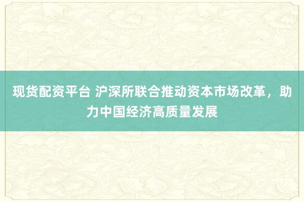 现货配资平台 沪深所联合推动资本市场改革，助力中国经济高质量发展