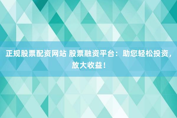正规股票配资网站 股票融资平台：助您轻松投资，放大收益！