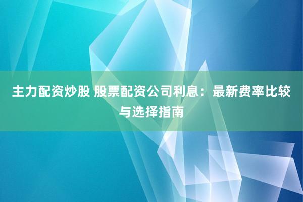 主力配资炒股 股票配资公司利息：最新费率比较与选择指南